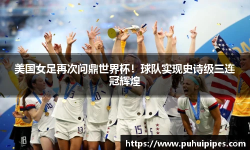 美国女足再次问鼎世界杯！球队实现史诗级三连冠辉煌