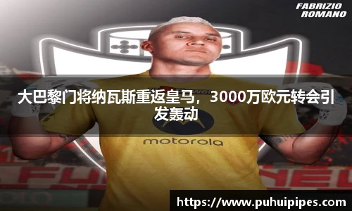 大巴黎门将纳瓦斯重返皇马，3000万欧元转会引发轰动