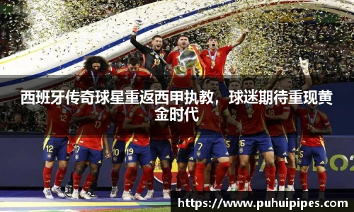 西班牙传奇球星重返西甲执教，球迷期待重现黄金时代