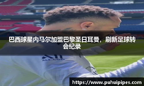 巴西球星内马尔加盟巴黎圣日耳曼，刷新足球转会纪录