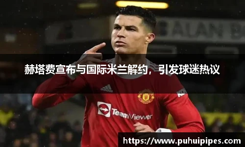 赫塔费宣布与国际米兰解约，引发球迷热议